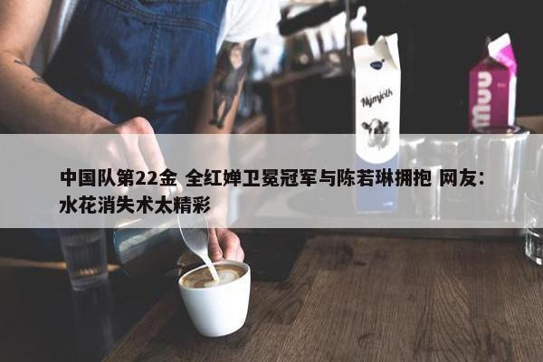 中国队第22金 全红婵卫冕冠军与陈若琳拥抱 网友：水花消失术太精彩