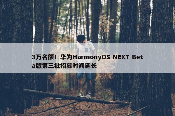 3万名额！华为HarmonyOS NEXT Beta版第三批招募时间延长