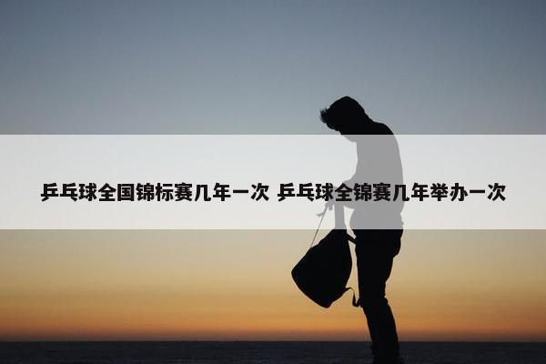 乒乓球全国锦标赛几年一次 乒乓球全锦赛几年举办一次