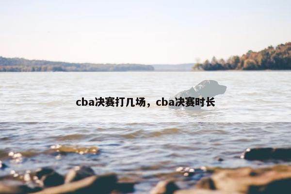 cba决赛打几场，cba决赛时长