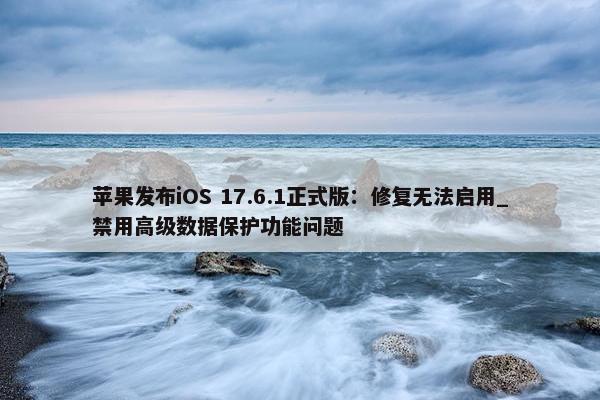 苹果发布iOS 17.6.1正式版：修复无法启用_禁用高级数据保护功能问题