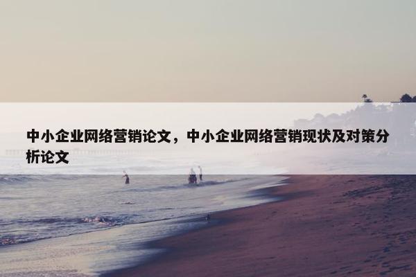 中小企业网络营销论文，中小企业网络营销现状及对策分析论文