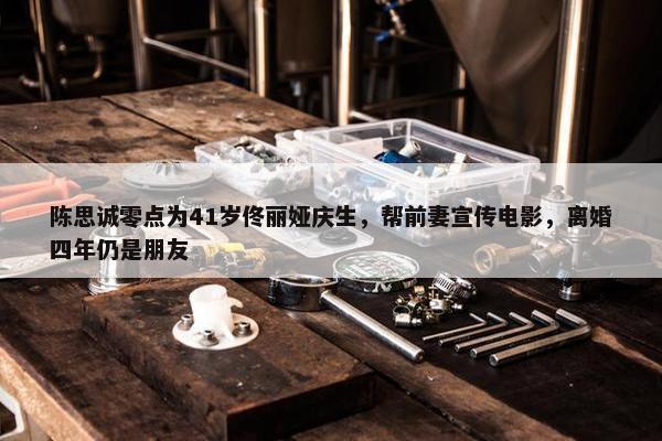 陈思诚零点为41岁佟丽娅庆生，帮前妻宣传电影，离婚四年仍是朋友