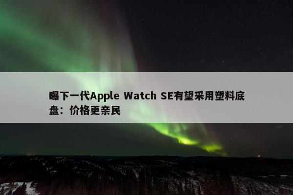 曝下一代Apple Watch SE有望采用塑料底盘：价格更亲民