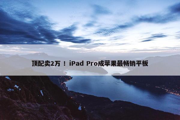 顶配卖2万 ！iPad Pro成苹果最畅销平板