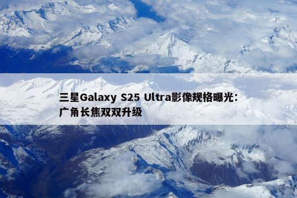 三星Galaxy S25 Ultra影像规格曝光：广角长焦双双升级