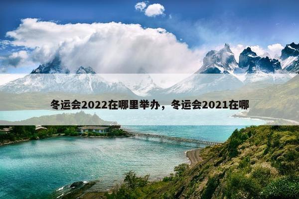 冬运会2022在哪里举办，冬运会2021在哪