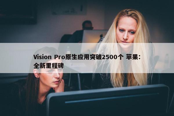 Vision Pro原生应用突破2500个 苹果：全新里程碑