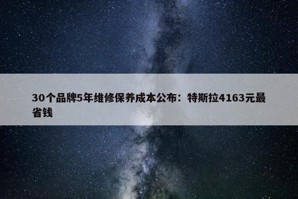 30个品牌5年维修保养成本公布：特斯拉4163元最省钱