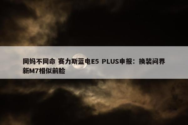 同妈不同命 赛力斯蓝电E5 PLUS申报：换装问界新M7相似前脸