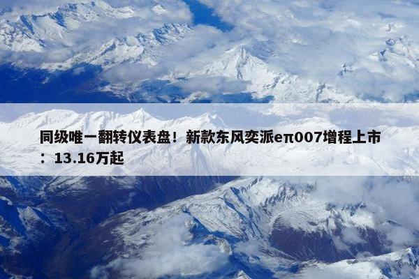 同级唯一翻转仪表盘！新款东风奕派eπ007增程上市：13.16万起