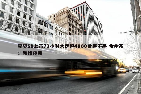 享界S9上市72小时大定超4800台差不差 余承东：超出预期