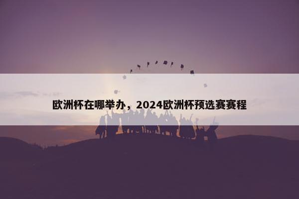 欧洲杯在哪举办，2024欧洲杯预选赛赛程