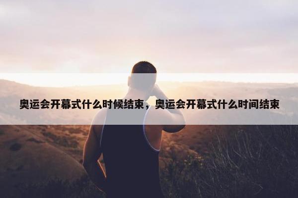 奥运会开幕式什么时候结束，奥运会开幕式什么时间结束