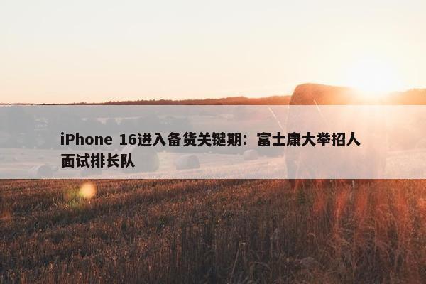 iPhone 16进入备货关键期：富士康大举招人 面试排长队