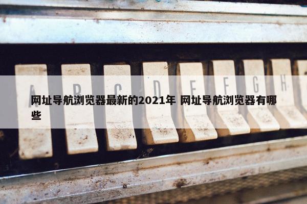 网址导航浏览器最新的2021年 网址导航浏览器有哪些