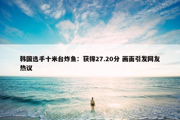 韩国选手十米台炸鱼：获得27.20分 画面引发网友热议