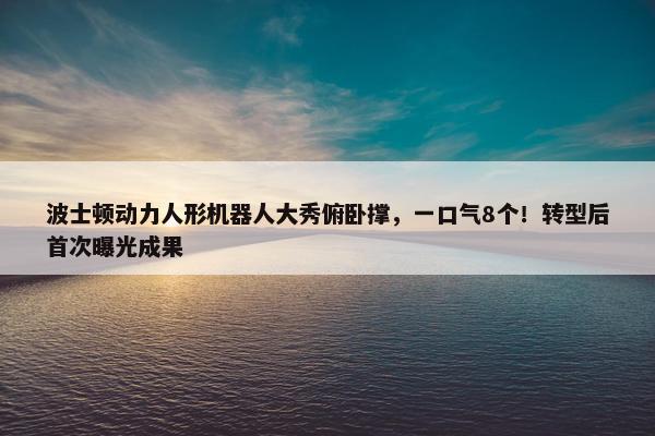 波士顿动力人形机器人大秀俯卧撑，一口气8个！转型后首次曝光成果