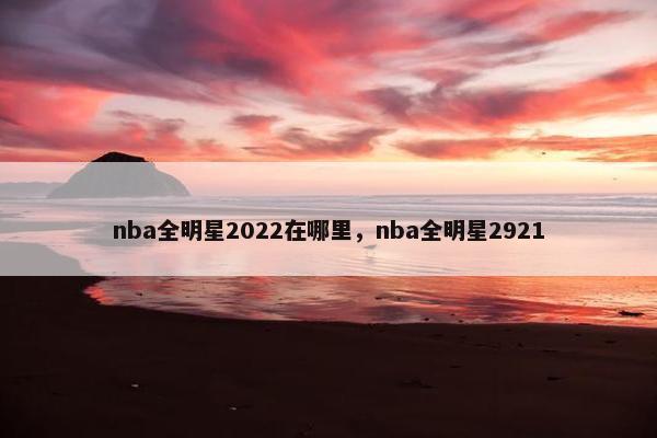 nba全明星2022在哪里，nba全明星2921