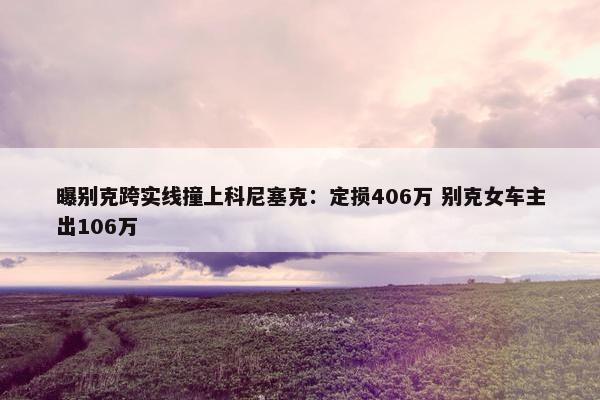 曝别克跨实线撞上科尼塞克：定损406万 别克女车主出106万