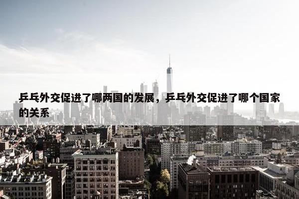 乒乓外交促进了哪两国的发展，乒乓外交促进了哪个国家的关系