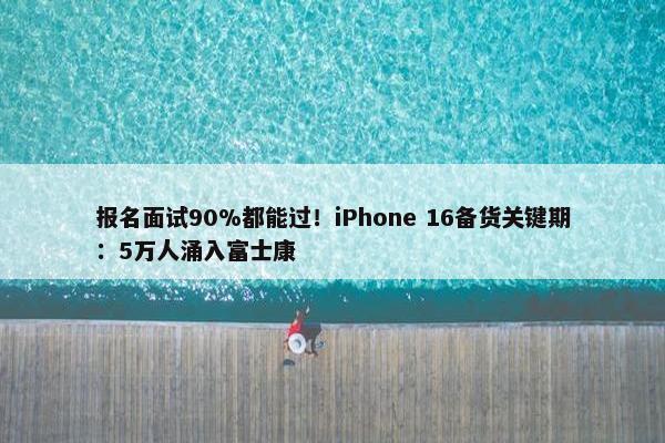 报名面试90%都能过！iPhone 16备货关键期：5万人涌入富士康