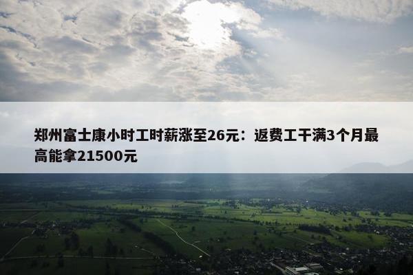 郑州富士康小时工时薪涨至26元：返费工干满3个月最高能拿21500元