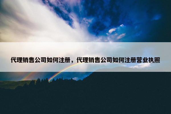 代理销售公司如何注册，代理销售公司如何注册营业执照