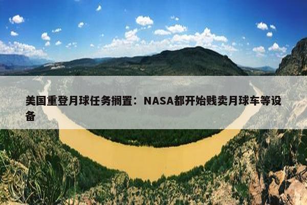 美国重登月球任务搁置：NASA都开始贱卖月球车等设备