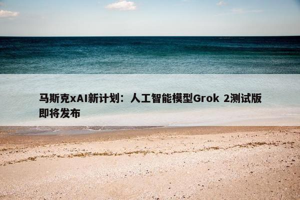 马斯克xAI新计划：人工智能模型Grok 2测试版即将发布