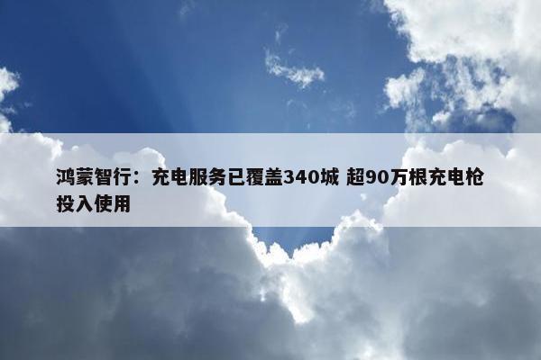 鸿蒙智行：充电服务已覆盖340城 超90万根充电枪投入使用