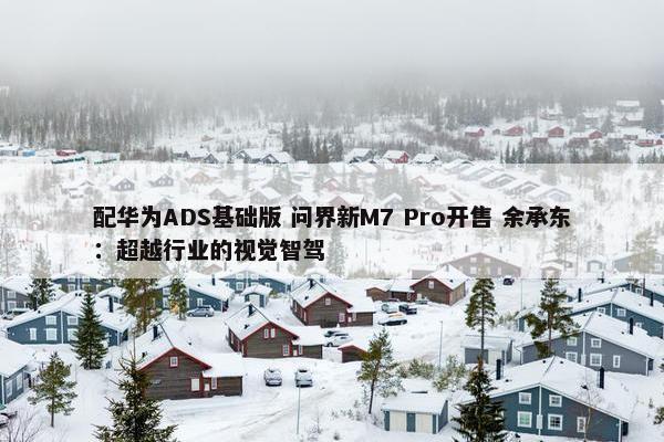 配华为ADS基础版 问界新M7 Pro开售 余承东：超越行业的视觉智驾