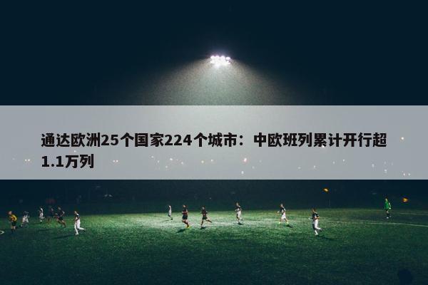 通达欧洲25个国家224个城市：中欧班列累计开行超1.1万列