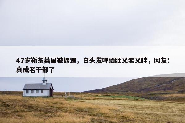 47岁靳东英国被偶遇，白头发啤酒肚又老又胖，网友：真成老干部了