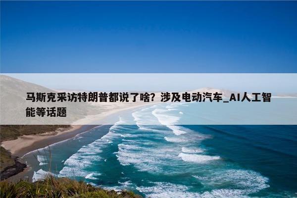 马斯克采访特朗普都说了啥？涉及电动汽车_AI人工智能等话题