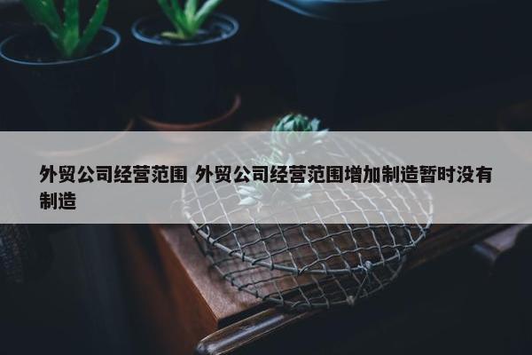 外贸公司经营范围 外贸公司经营范围增加制造暂时没有制造