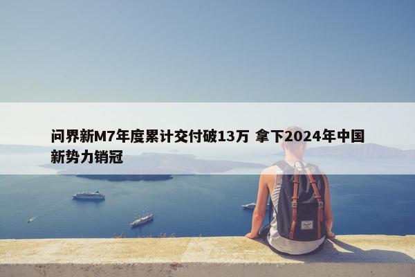 问界新M7年度累计交付破13万 拿下2024年中国新势力销冠