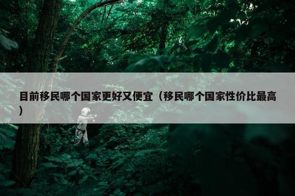 目前移民哪个国家更好又便宜（移民哪个国家性价比最高）