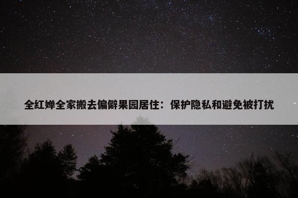 全红婵全家搬去偏僻果园居住：保护隐私和避免被打扰