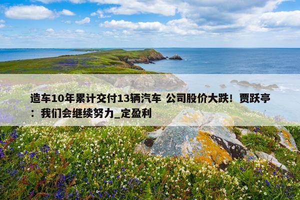 造车10年累计交付13辆汽车 公司股价大跌！贾跃亭：我们会继续努力_定盈利