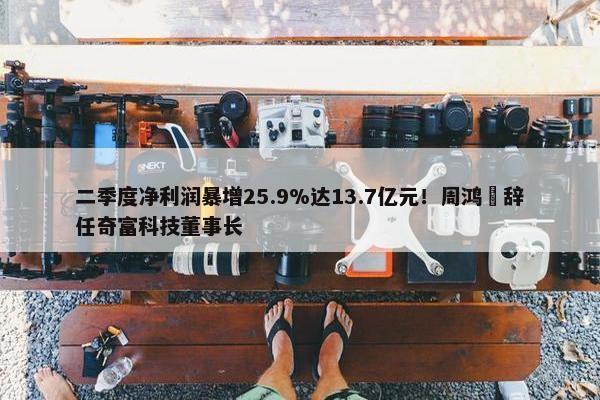 二季度净利润暴增25.9%达13.7亿元！周鸿祎辞任奇富科技董事长