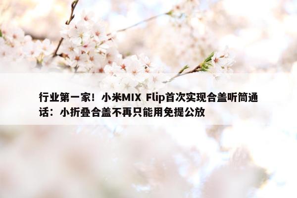 行业第一家！小米MIX Flip首次实现合盖听筒通话：小折叠合盖不再只能用免提公放