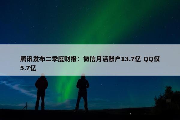 腾讯发布二季度财报：微信月活账户13.7亿 QQ仅5.7亿