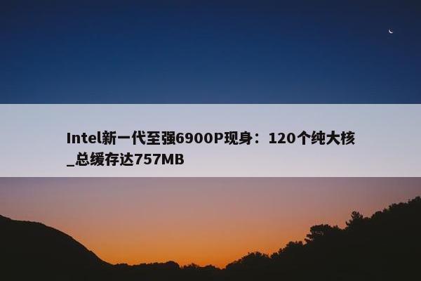 Intel新一代至强6900P现身：120个纯大核_总缓存达757MB