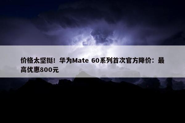 价格太坚挺！华为Mate 60系列首次官方降价：最高优惠800元