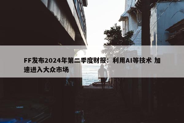 FF发布2024年第二季度财报：利用AI等技术 加速进入大众市场