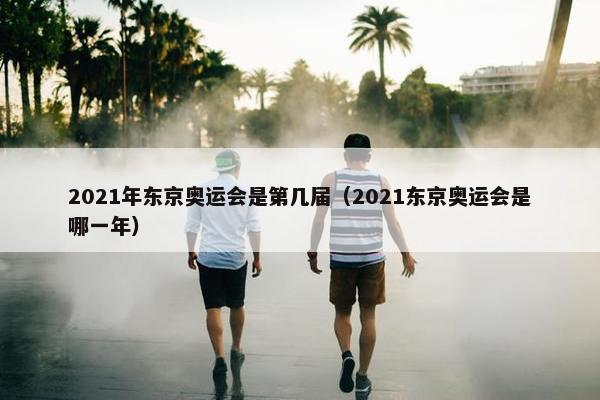 2021年东京奥运会是第几届（2021东京奥运会是哪一年）