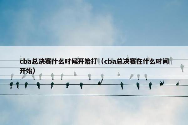 cba总决赛什么时候开始打（cba总决赛在什么时间开始）