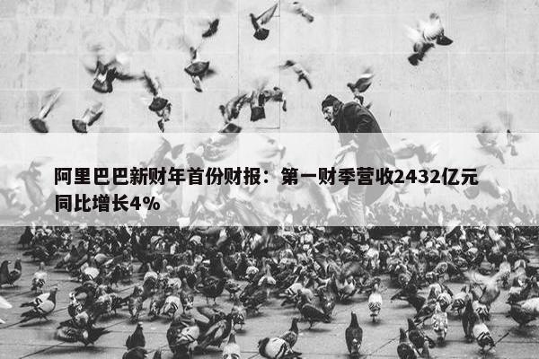 阿里巴巴新财年首份财报：第一财季营收2432亿元 同比增长4%