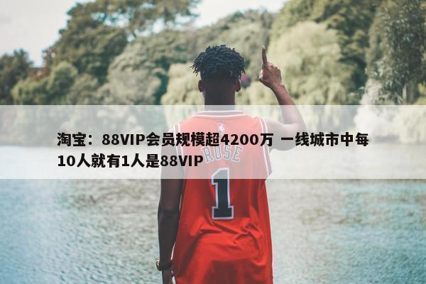 淘宝：88VIP会员规模超4200万 一线城市中每10人就有1人是88VIP